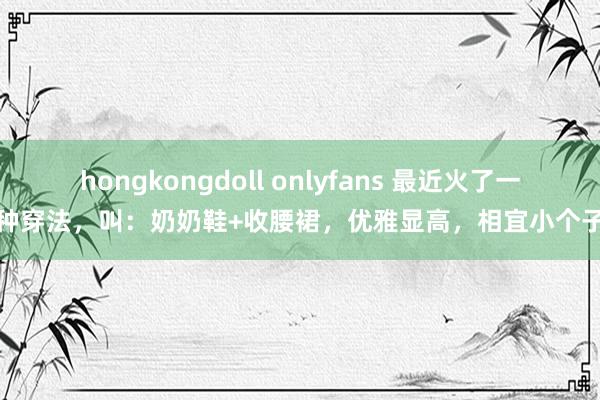 hongkongdoll onlyfans 最近火了一种穿法，叫：奶奶鞋+收腰裙，优雅显高，相宜小个子