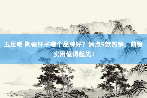 玉足吧 陶瓷杯子哪个品牌好？清点9款热销，前锋实用值得起先！