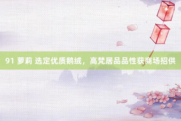91 萝莉 选定优质鹅绒，高梵居品品性获商场招供