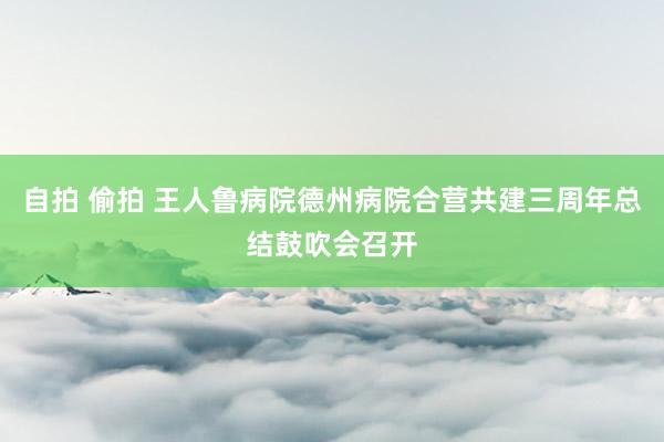 自拍 偷拍 王人鲁病院德州病院合营共建三周年总结鼓吹会召开