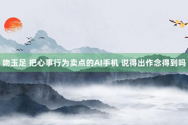吻玉足 把心事行为卖点的AI手机 说得出作念得到吗