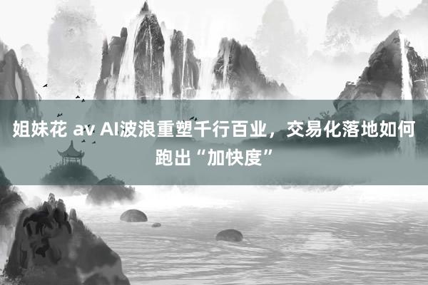 姐妹花 av AI波浪重塑千行百业，交易化落地如何跑出“加快度”