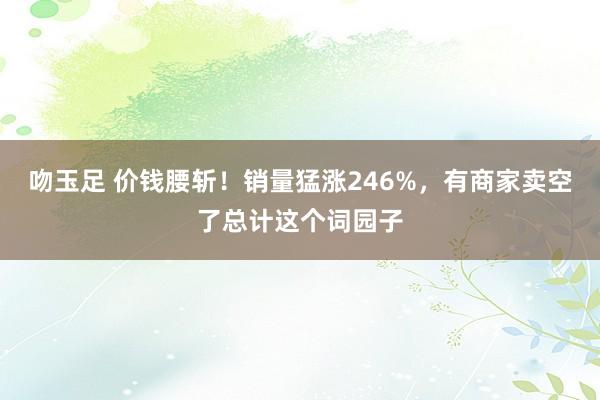 吻玉足 价钱腰斩！销量猛涨246%，有商家卖空了总计这个词园子