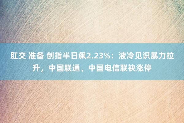 肛交 准备 创指半日飙2.23%：液冷见识暴力拉升，中国联通、中国电信联袂涨停