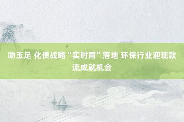 吻玉足 化债战略“实时雨”落地 环保行业迎现款流成就机会