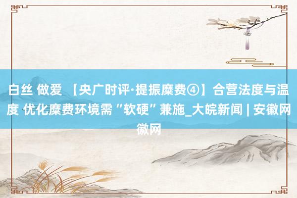 白丝 做爱 【央广时评·提振糜费④】合营法度与温度 优化糜费环境需“软硬”兼施_大皖新闻 | 安徽网