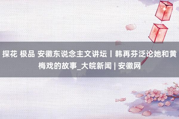 探花 极品 安徽东说念主文讲坛丨韩再芬泛论她和黄梅戏的故事_大皖新闻 | 安徽网