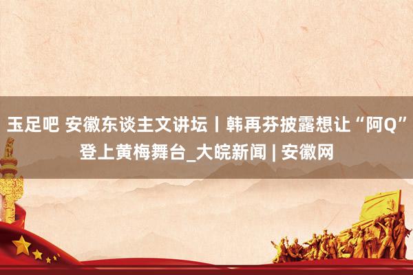 玉足吧 安徽东谈主文讲坛丨韩再芬披露想让“阿Q”登上黄梅舞台_大皖新闻 | 安徽网