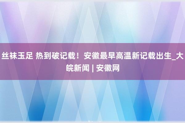 丝袜玉足 ﻿热到破记载！安徽最早高温新记载出生_大皖新闻 | 安徽网
