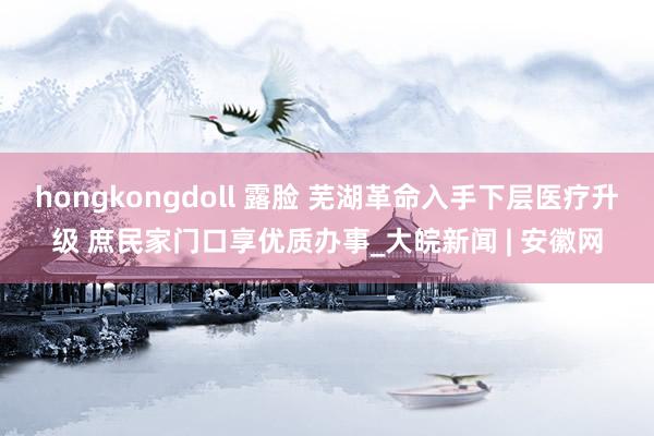 hongkongdoll 露脸 芜湖革命入手下层医疗升级 庶民家门口享优质办事_大皖新闻 | 安徽网