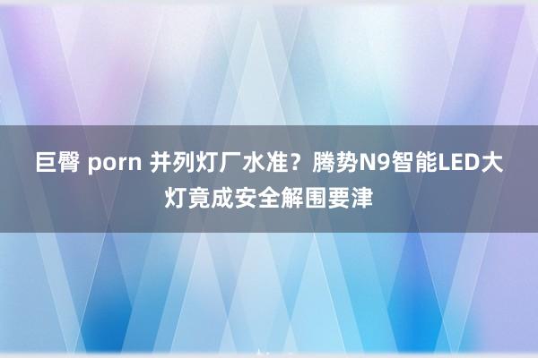 巨臀 porn 并列灯厂水准？腾势N9智能LED大灯竟成安全解围要津