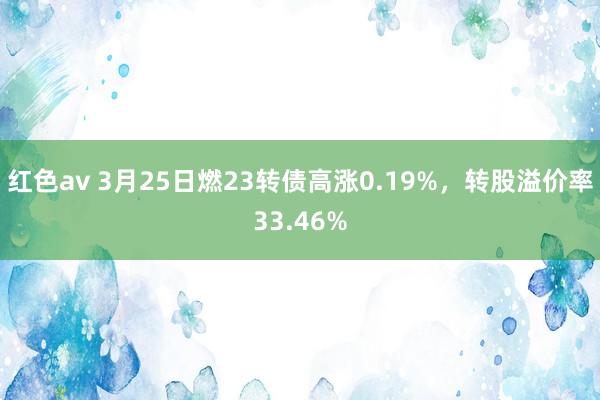 红色av 3月25日燃23转债高涨0.19%，转股溢价率33.46%