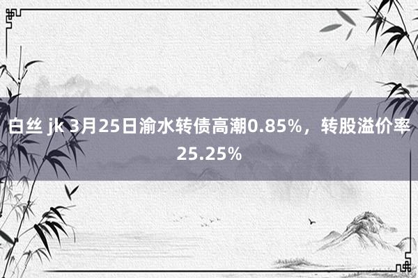 白丝 jk 3月25日渝水转债高潮0.85%，转股溢价率25.25%