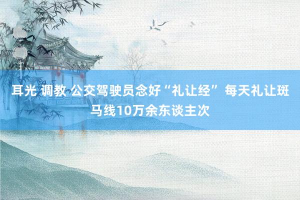 耳光 调教 公交驾驶员念好“礼让经” 每天礼让斑马线10万余东谈主次
