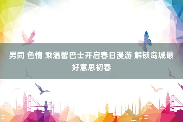 男同 色情 乘温馨巴士开启春日漫游 解锁岛城最好意思初春