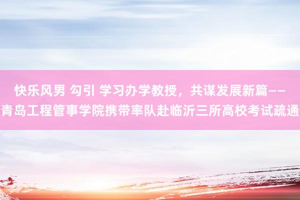 快乐风男 勾引 学习办学教授，共谋发展新篇——青岛工程管事学院携带率队赴临沂三所高校考试疏通