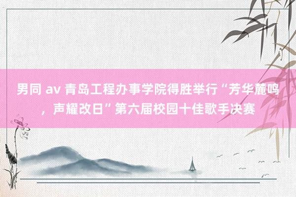 男同 av 青岛工程办事学院得胜举行“芳华麓鸣，声耀改日”第六届校园十佳歌手决赛