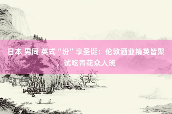 日本 男同 英式“汾”享圣诞：伦敦酒业精英皆聚，试吃青花众人班