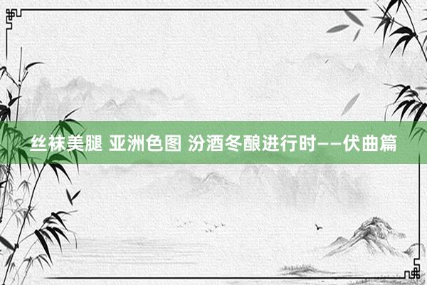 丝袜美腿 亚洲色图 汾酒冬酿进行时——伏曲篇