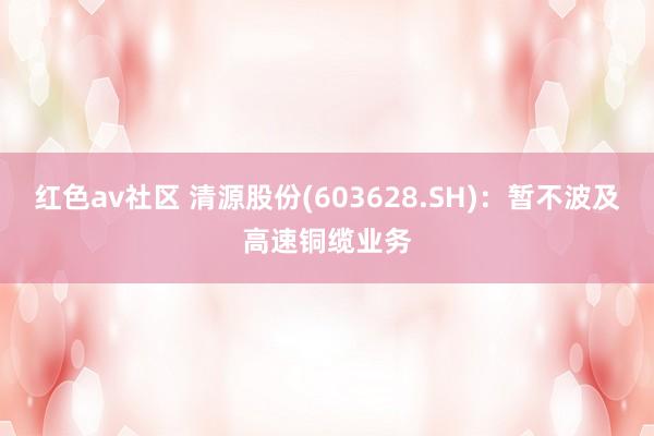 红色av社区 清源股份(603628.SH)：暂不波及高速铜缆业务