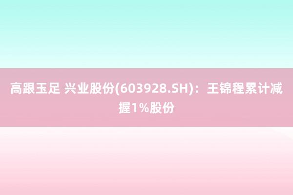 高跟玉足 兴业股份(603928.SH)：王锦程累计减握1%股份