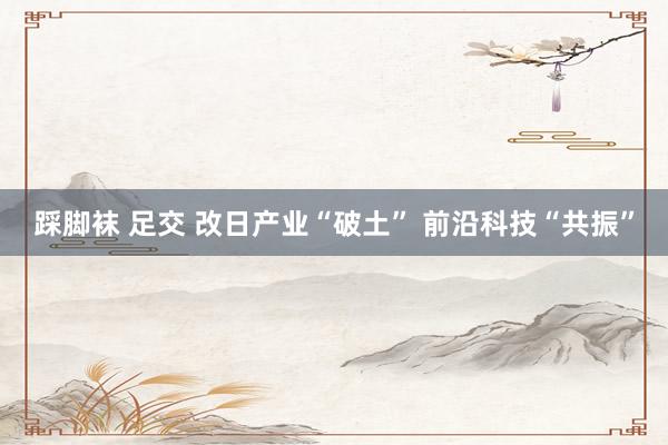 踩脚袜 足交 改日产业“破土” 前沿科技“共振”