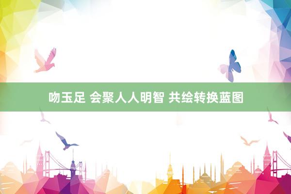 吻玉足 会聚人人明智 共绘转换蓝图