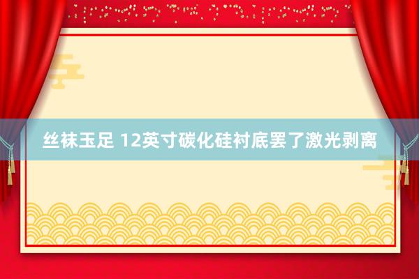 丝袜玉足 12英寸碳化硅衬底罢了激光剥离