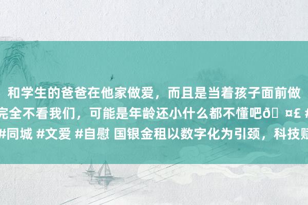 和学生的爸爸在他家做爱，而且是当着孩子面前做爱，太刺激了，孩子完全不看我们，可能是年龄还小什么都不懂吧🤣 #同城 #文爱 #自慰 国银金租以数字化为引颈，科技赋能普惠金融发展新篇章