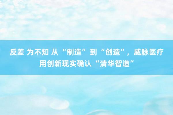 反差 为不知 从 “制造” 到 “创造”，威脉医疗用创新现实确认 “清华智造”