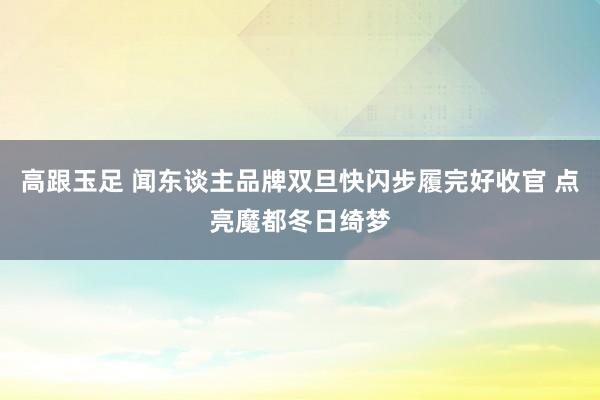 高跟玉足 闻东谈主品牌双旦快闪步履完好收官 点亮魔都冬日绮梦
