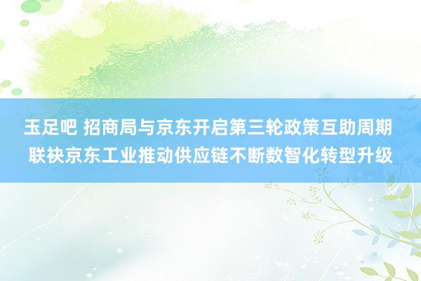 玉足吧 招商局与京东开启第三轮政策互助周期 联袂京东工业推动供应链不断数智化转型升级