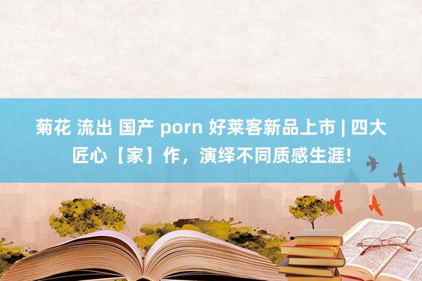 菊花 流出 国产 porn 好莱客新品上市 | 四大匠心【家】作，演绎不同质感生涯!