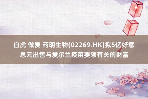 白虎 做爱 药明生物(02269.HK)拟5亿好意思元出售与爱尔兰疫苗要领有关的财富