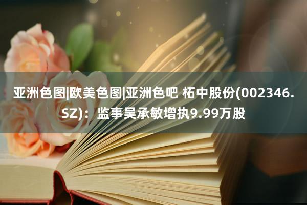 亚洲色图|欧美色图|亚洲色吧 柘中股份(002346.SZ)：监事吴承敏增执9.99万股