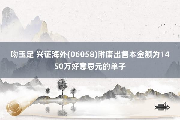 吻玉足 兴证海外(06058)附庸出售本金额为1450万好意思元的单子