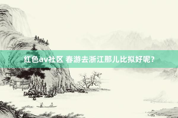 红色av社区 春游去浙江那儿比拟好呢？