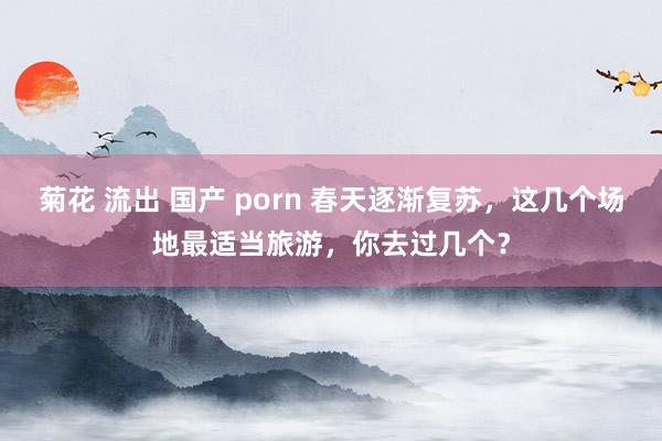 菊花 流出 国产 porn 春天逐渐复苏，这几个场地最适当旅游，你去过几个？
