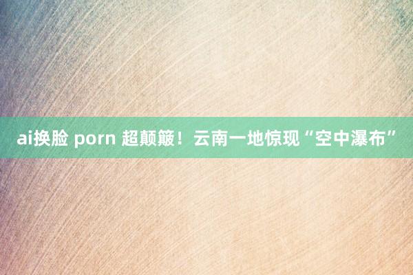 ai换脸 porn 超颠簸！云南一地惊现“空中瀑布”