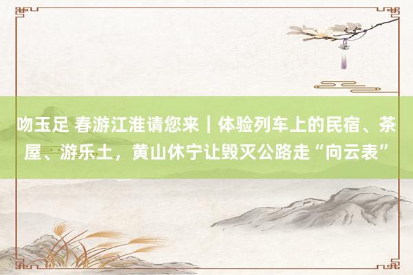 吻玉足 春游江淮请您来｜体验列车上的民宿、茶屋、游乐土，黄山休宁让毁灭公路走“向云表”