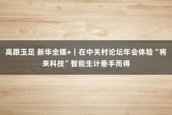 高跟玉足 新华全媒+｜在中关村论坛年会体验“将来科技”　智能生计垂手而得