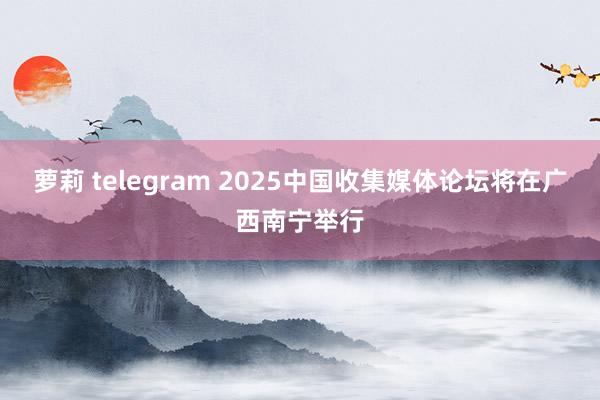 萝莉 telegram 2025中国收集媒体论坛将在广西南宁举行