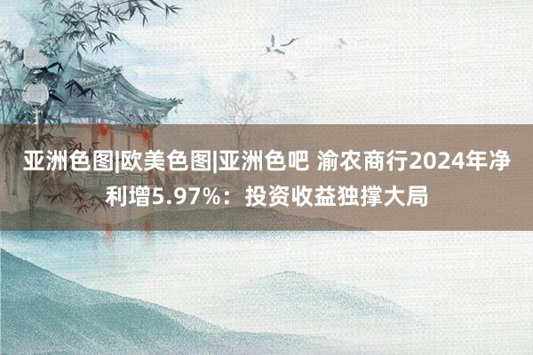 亚洲色图|欧美色图|亚洲色吧 渝农商行2024年净利增5.97%：投资收益独撑大局