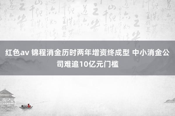 红色av 锦程消金历时两年增资终成型 中小消金公司难追10亿元门槛