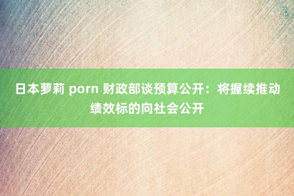 日本萝莉 porn 财政部谈预算公开：将握续推动绩效标的向社会公开