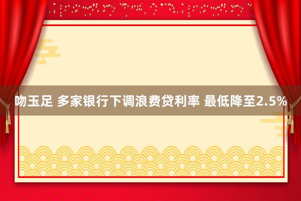吻玉足 多家银行下调浪费贷利率 最低降至2.5%
