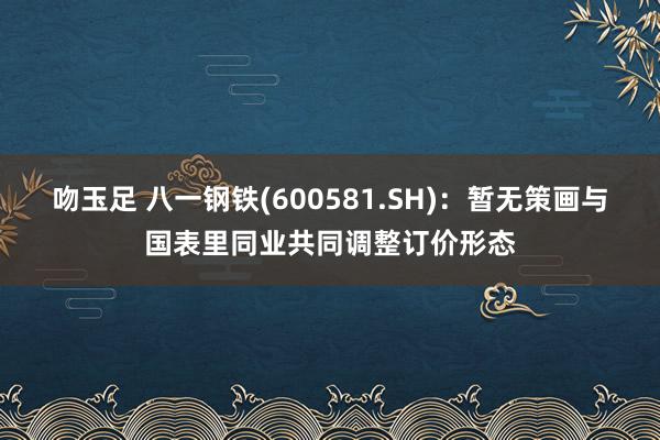吻玉足 八一钢铁(600581.SH)：暂无策画与国表里同业共同调整订价形态