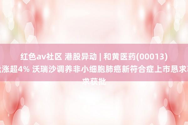 红色av社区 港股异动 | 和黄医药(00013)早盘涨超4% 沃瑞沙调养非小细胞肺癌新符合症上市恳求获批
