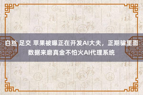 白丝 足交 苹果被曝正在开发AI大夫，正期骗里面数据来磨真金不怕火AI代理系统