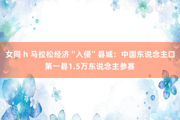 女同 h 马拉松经济“入侵”县城：中国东说念主口第一县1.5万东说念主参赛